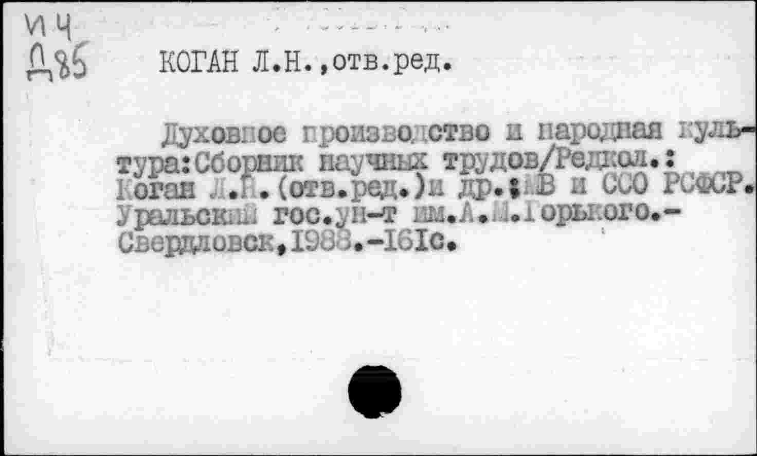 ﻿КОГАН Л.Н.»отв.ред.
Духов: ос гроизво. ство и пароддая культура: Сборник паучник трудов/Редкад.: Коган;.Г .(огв.ред.)н др. г В и ииО РСФСР. Уральска! гос.ун-т ам.А. ..юры.ого.-СвердповокДЭС 3.-161С.